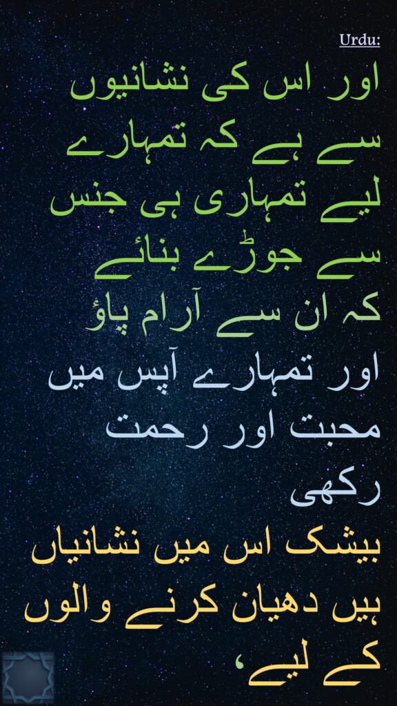 اور اس کی نشانیوں سے ہے کہ تمہارے لیے تمہاری ہی جنس سے جوڑے بنائے 
کہ ان سے آرام پاؤ 
اور تمہارے آپس میں محبت اور رحمت رکھی 
بیشک اس میں نشانیاں ہیں دھیان کرنے والوں کے لیے،
