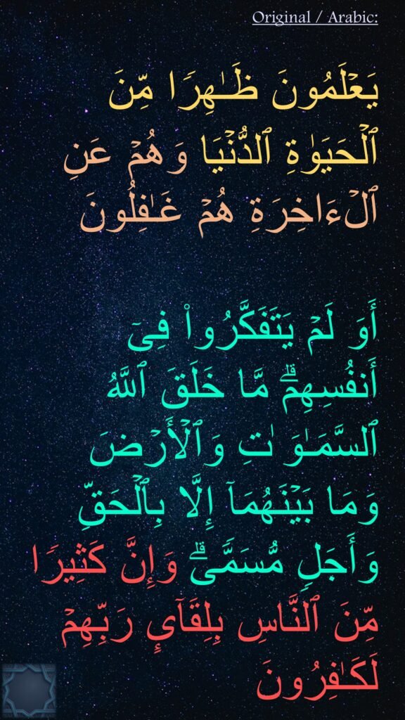 یَعۡلَمُونَ ظَـٰهِرࣰا مِّنَ ٱلۡحَیَوٰةِ ٱلدُّنۡیَا وَهُمۡ عَنِ ٱلۡءَاخِرَةِ هُمۡ غَـٰفِلُونَ 

أَوَ لَمۡ یَتَفَكَّرُوا۟ فِیۤ أَنفُسِهِمۗ مَّا خَلَقَ ٱللَّهُ ٱلسَّمَـٰوَ ٰتِ وَٱلۡأَرۡضَ وَمَا بَیۡنَهُمَاۤ إِلَّا بِٱلۡحَقِّ وَأَجَلࣲ مُّسَمࣰّىۗ وَإِنَّ كَثِیرࣰا مِّنَ ٱلنَّاسِ بِلِقَاۤىِٕ رَبِّهِمۡ لَكَـٰفِرُونَ 
