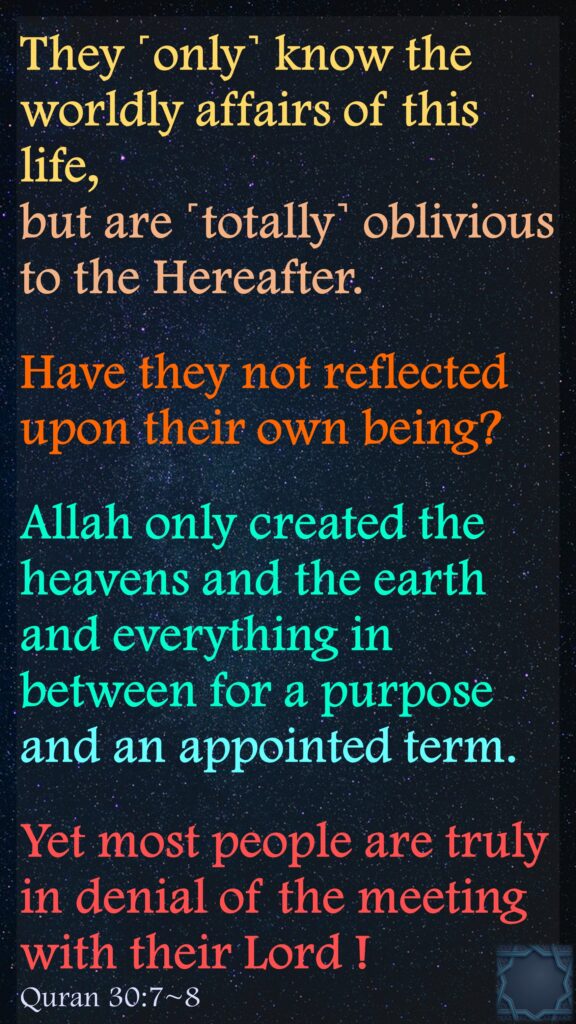 They ˹only˺ know the worldly affairs of this life, but are ˹totally˺ oblivious to the Hereafter.
Have they not reflected upon their own being?
Allah only created the heavens and the earth and everything in between for a purpose and an appointed term.
Yet most people are truly in denial of the meeting with their Lord !