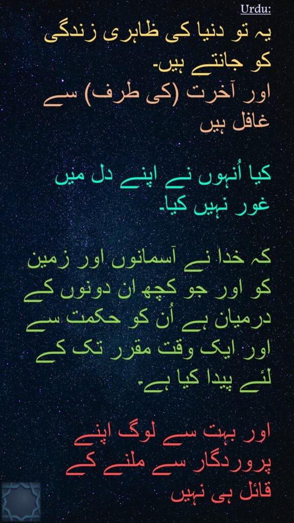 یہ تو دنیا کی ظاہری زندگی 
کو جانتے ہیں۔ 
اور آخرت (کی طرف) سے غافل ہیں 

کیا اُنہوں نے اپنے دل میں 
غور نہیں کیا۔

کہ خدا نے آسمانوں اور زمین کو اور جو کچھ ان دونوں کے درمیان ہے اُن کو حکمت سے
اور ایک وقت مقرر تک کے لئے پیدا کیا ہے۔ 

اور بہت سے لوگ اپنے پروردگار سے ملنے کے 
قائل ہی نہیں
