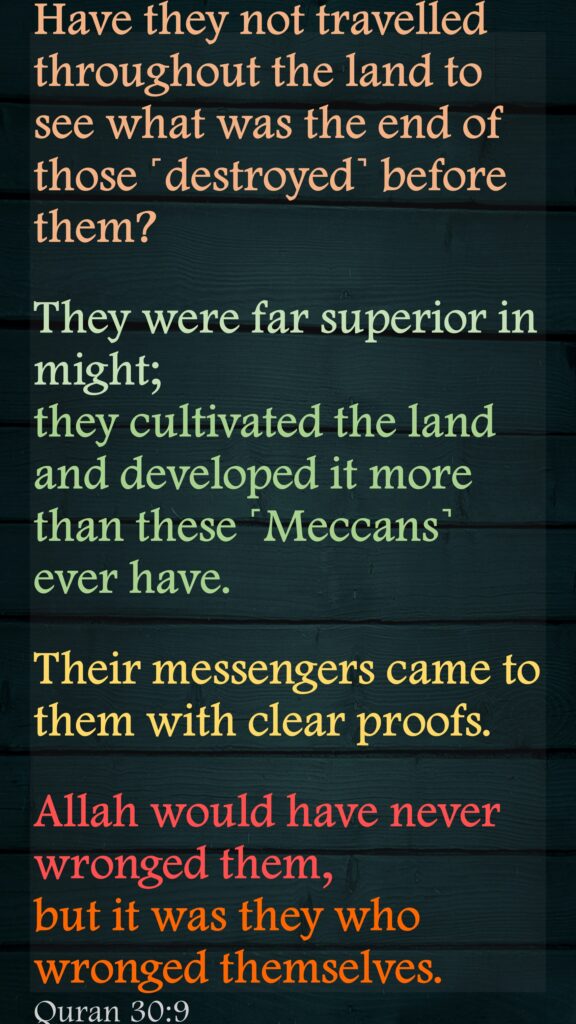 Have they not travelled throughout the land to see what was the end of those ˹destroyed˺ before them? They were far superior in might; they cultivated the land and developed it more than these ˹Meccans˺ ever have. Their messengers came to them with clear proofs. Allah would have never wronged them, but it was they who wronged themselves. Quran 30:9
