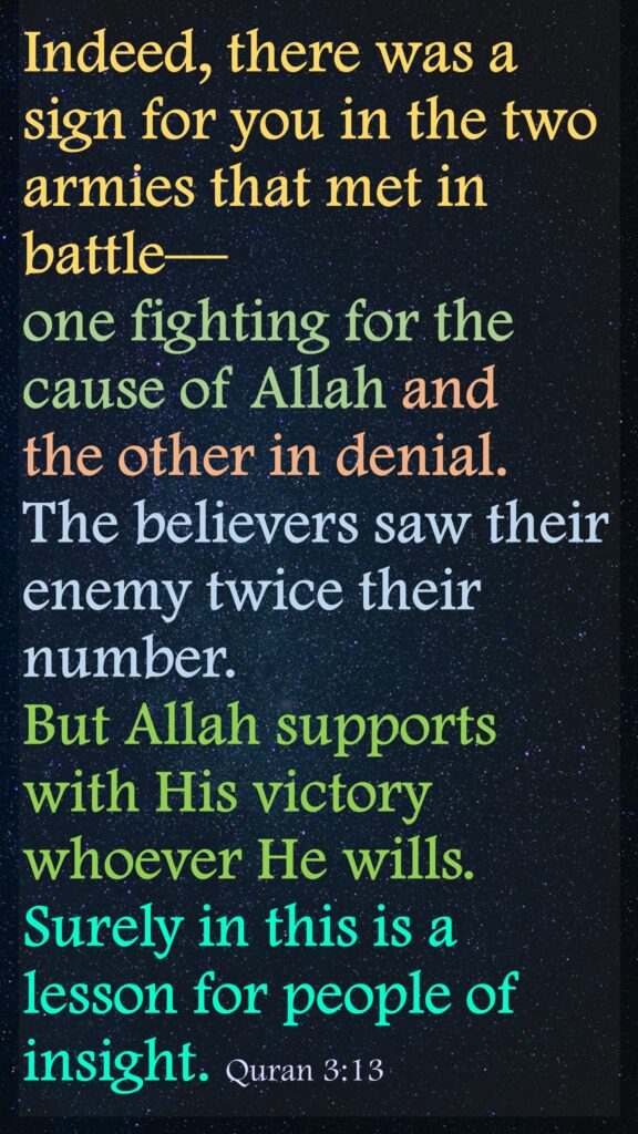 Indeed, there was a sign for you in the two armies that met in battle—one fighting for the cause of Allah and the other in denial. The believers saw their enemy twice their number. But Allah supports with His victory whoever He wills. Surely in this is a lesson for people of insight. Quran 3:13