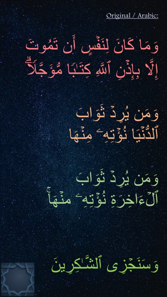 وَمَا كَانَ لِنَفۡسٍ أَن تَمُوتَ إِلَّا بِإِذۡنِ ٱللَّهِ كِتَـٰبࣰا مُّؤَجَّلࣰاۗ
 
وَمَن یُرِدۡ ثَوَابَ 
ٱلدُّنۡیَا نُؤۡتِهِۦ مِنۡهَا
 
وَمَن یُرِدۡ ثَوَابَ 
ٱلۡءَاخِرَةِ نُؤۡتِهِۦ منۡهَاۚ

 
وَسَنَجۡزِی ٱلشَّـٰكِرِینَ