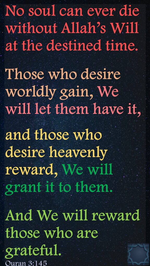 No soul can ever die without Allah’s Will at the destined time. Those who desire worldly gain, We will let them have it, and those who desire heavenly reward, We will grant it to them. And We will reward those who are grateful.Quran 3:145