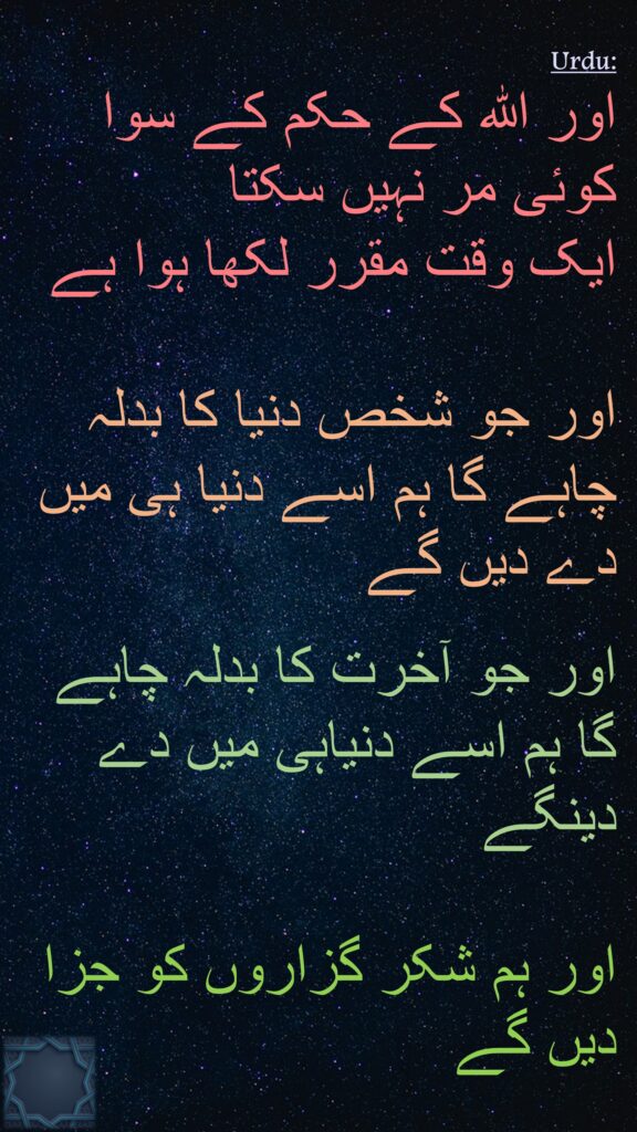 اور الله کے حکم کے سوا کوئی مر نہیں سکتا 
ایک وقت مقرر لکھا ہوا ہے 

اور جو شخص دنیا کا بدلہ چاہے گا ہم اسے دنیا ہی میں دے دیں گے 

اور جو آخرت کا بدلہ چاہے گا ہم اسے دنیاہی میں دے دینگے 

اور ہم شکر گزاروں کو جزا دیں گے
