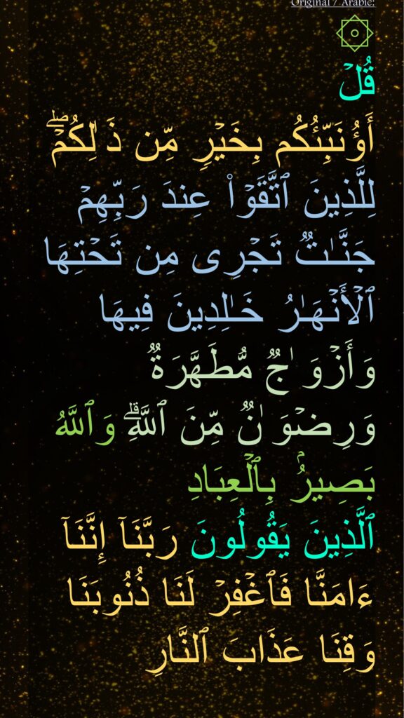 قُلۡ 
أَؤُنَبِّئُكُم بِخَیۡرࣲ مِّن ذَ ٰلِكُمۡۖ لِلَّذِینَ ٱتَّقَوۡا۟ عِندَ رَبِّهِمۡ جَنَّـٰتࣱ تَجۡرِی مِن تَحۡتِهَا ٱلۡأَنۡهَـٰرُ خَـٰلِدِینَ فِیهَا وَأَزۡوَ ٰجࣱ مُّطَهَّرَةࣱ وَرِضۡوَ ٰنࣱ مِّنَ ٱللَّهِۗ وَٱللَّهُ بَصِیرُۢ بِٱلۡعِبَادِ
ٱلَّذِینَ یَقُولُونَ رَبَّنَاۤ إِنَّنَاۤ ءَامَنَّا فَٱغۡفِرۡ لَنَا ذُنُوبَنَا وَقِنَا عَذَابَ ٱلنَّارِ
