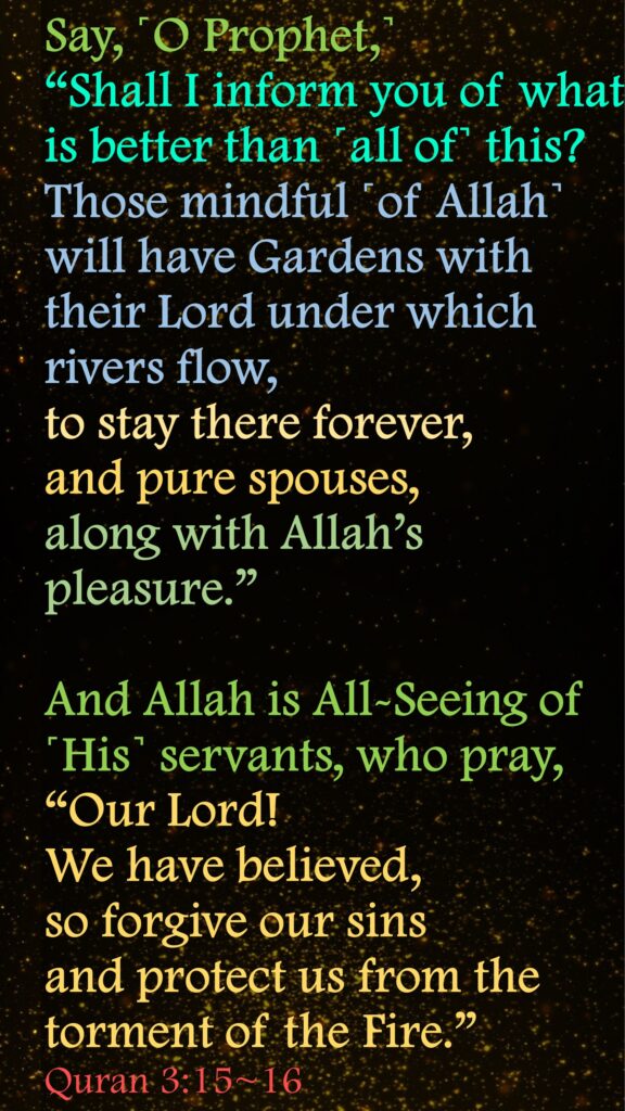 Say, ˹O Prophet,˺ “Shall I inform you of what is better than ˹all of˺ this? Those mindful ˹of Allah˺ will have Gardens with their Lord under which rivers flow, to stay there forever, and pure spouses, along with Allah’s pleasure.” And Allah is All-Seeing of ˹His˺ servants, who pray, “Our Lord! We have believed, so forgive our sins and protect us from the torment of the Fire.”Quran 3:15~16