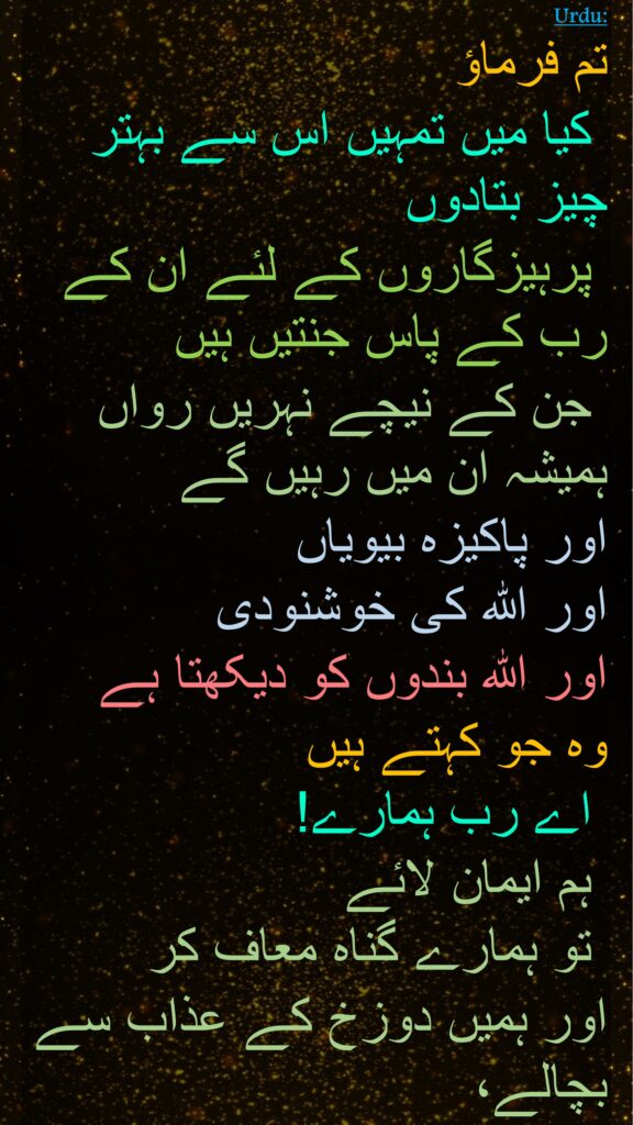 تم فرماؤ
 کیا میں تمہیں اس سے بہتر چیز بتادوں
 پرہیزگاروں کے لئے ان کے رب کے پاس جنتیں ہیں
 جن کے نیچے نہریں رواں ہمیشہ ان میں رہیں گے 
اور پاکيزہ بيوياں 
اور اللہ کی خوشنودی 
اور اللہ بندوں کو دیکھتا ہے 
وہ جو کہتے ہیں
 اے رب ہمارے!
 ہم ایمان لائے
 تو ہمارے گناہ معاف کر 
اور ہمیں دوزخ کے عذاب سے بچالے،