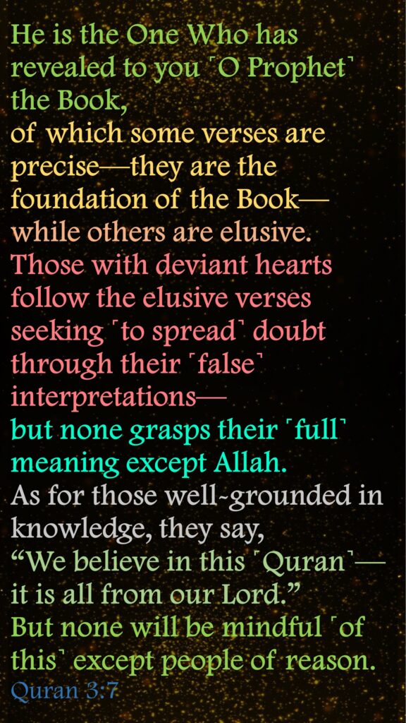 He is the One Who has revealed to you ˹O Prophet˺ the Book, of which some verses are precise—they are the foundation of the Book—while others are elusive. Those with deviant hearts follow the elusive verses seeking ˹to spread˺ doubt through their ˹false˺ interpretations—but none grasps their ˹full˺ meaning except Allah. As for those well-grounded in knowledge, they say, “We believe in this ˹Quran˺—it is all from our Lord.” But none will be mindful ˹of this˺ except people of reason.  Quran 3:7