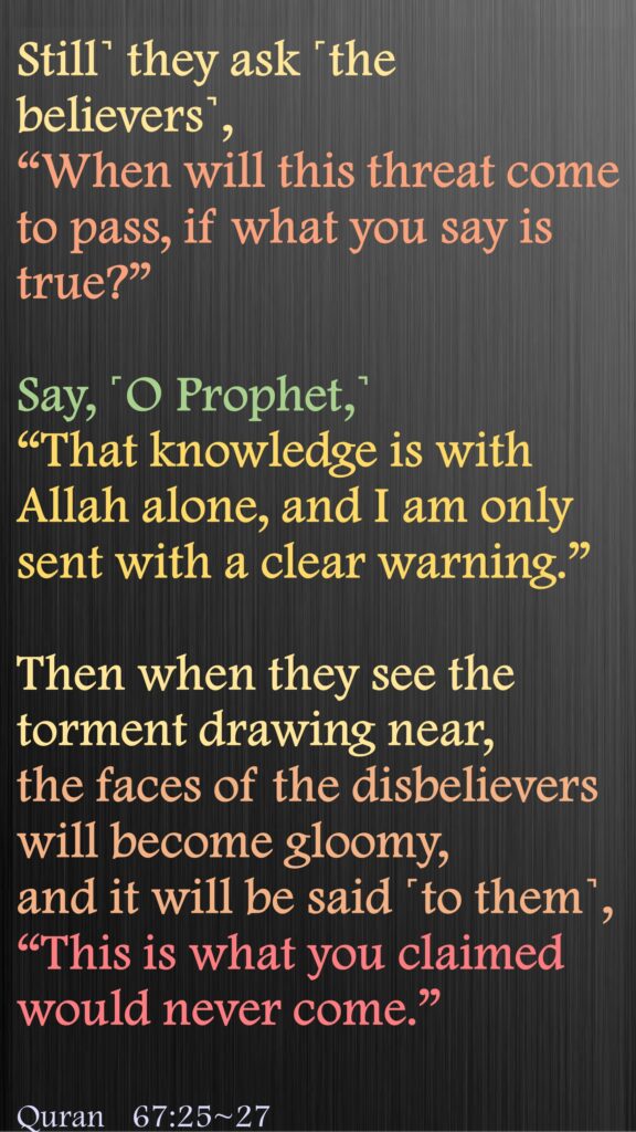Still˺ they ask ˹the believers˺, 
“When will this threat come to pass, if what you say is true?”
Say, ˹O Prophet,˺ 
“That knowledge is with Allah alone, and I am only sent with a clear warning.”
Then when they see the torment drawing near, the faces of the disbelievers will become gloomy,  and it will be said ˹to them˺, 
“This is what you claimed would never come.”Quran 67:25~27