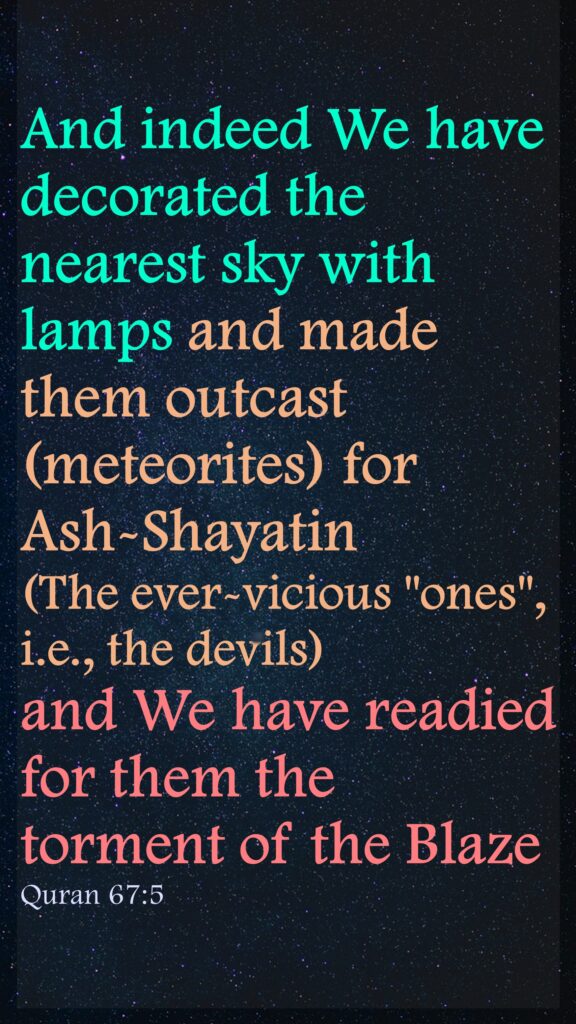 And indeed We have decorated the nearest sky with lamps and made them outcast (meteorites) for Ash-Shayatin (The ever-vicious "ones", i.e., the devils) and We have readied for them the torment of the BlazeQuran 67:5