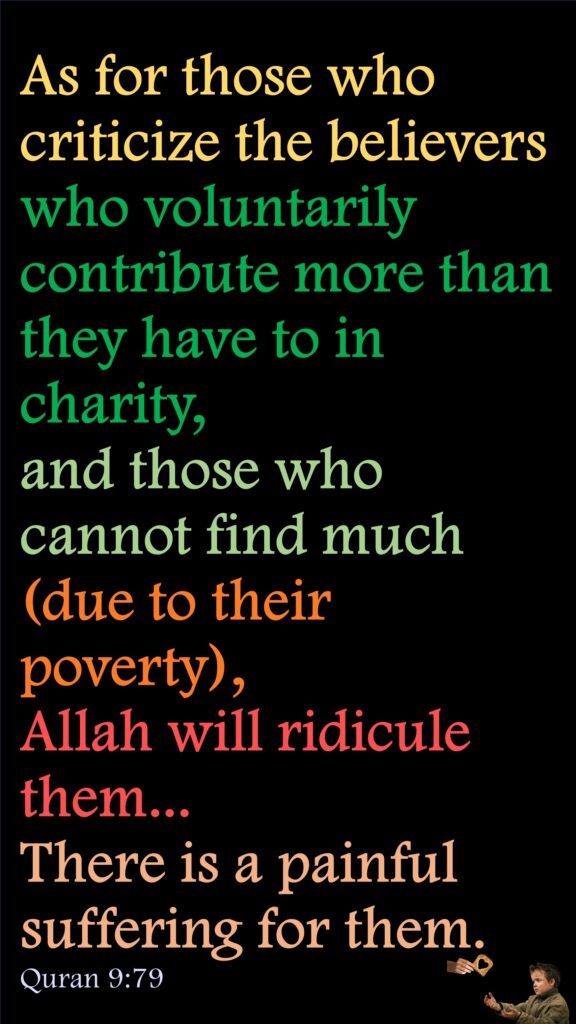 As for those who criticize the believers who voluntarily contribute more than they have to in charity, and those who cannot find much (due to their poverty), Allah will ridicule them... There is a painful suffering for them.Quran 9:79