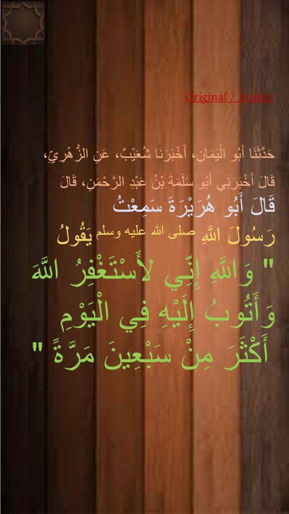 حَدَّثَنَا أَبُو الْيَمَانِ، أَخْبَرَنَا شُعَيْبٌ، عَنِ الزُّهْرِيِّ، قَالَ أَخْبَرَنِي أَبُو سَلَمَةَ بْنُ عَبْدِ الرَّحْمَنِ، قَالَ 
قَالَ أَبُو هُرَيْرَةَ سَمِعْتُ 
رَسُولَ اللَّهِ صلى الله عليه وسلم يَقُولُ ‏ 
"‏ وَاللَّهِ إِنِّي لأَسْتَغْفِرُ اللَّهَ وَأَتُوبُ إِلَيْهِ فِي الْيَوْمِ أَكْثَرَ مِنْ سَبْعِينَ مَرَّةً ‏"