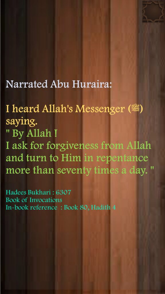 Narrated Abu Huraira:I heard Allah's Messenger (ﷺ) saying." By Allah ! I ask for forgiveness from Allah and turn to Him in repentance more than seventy times a day. "Hadees Bukhari : 6307 Book of InvocationsIn-book reference  : Book 80, Hadith 4