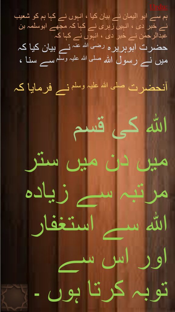 ہم سے ابو الیمان نے بیان کیا ، انہوں نے کہا ہم کو شعیب نے خبر دی ، انہیں زہری نے کہا کہ مجھے ابوسلمہ بن عبدالرحمٰن نے خبر دی ، انہوں نے کہا کہ 
حضرت ابوہریرہ رضی اللہ عنہ نے بیان کیا کہ میں نے رسول اللہ صلی اللہ علیہ وسلم سے سنا ، 

آنحضرت صلی اللہ علیہ وسلم نے فرمایا کہ 

اللہ کی قسم 
میں دن میں ستر مرتبہ سے زیادہ 
اللہ سے استغفار 
اور اس سے 
توبہ کرتا ہوں ۔
