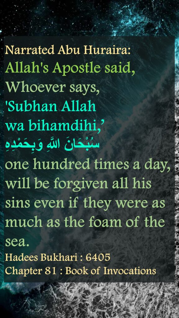 Narrated Abu Huraira: Allah's Apostle said, Whoever says, 'Subhan Allah wa bihamdihi,’ سُبْحَانَ اللَّهِ وَبِحَمْدِهِone hundred times a day, will be forgiven all his sins even if they were as much as the foam of the sea.Hadees Bukhari : 6405Chapter 81 : Book of Invocations
