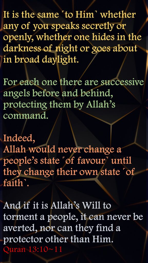 It is the same ˹to Him˺ whether any of you speaks secretly or openly, whether one hides in the darkness of night or goes about in broad daylight.For each one there are successive angels before and behind, protecting them by Allah’s command. Indeed, Allah would never change a people’s state ˹of favour˺ until they change their own state ˹of faith˺. And if it is Allah’s Will to torment a people, it can never be averted, nor can they find a protector other than Him.Quran 13:10~11