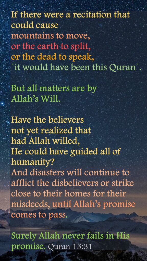 If there were a recitation that could cause mountains to move, or the earth to split, or the dead to speak, ˹it would have been this Quran˺. But all matters are by Allah’s Will. Have the believers not yet realized that had Allah willed, He could have guided all of humanity? And disasters will continue to afflict the disbelievers or strike close to their homes for their misdeeds, until Allah’s promise comes to pass. Surely Allah never fails in His promise. Quran 13:31
