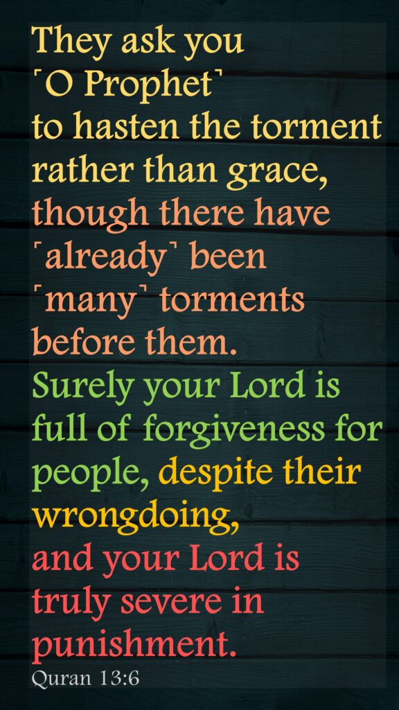 They ask you ˹O Prophet˺ to hasten the torment rather than grace, though there have ˹already˺ been ˹many˺ torments before them. Surely your Lord is full of forgiveness for people, despite their wrongdoing, and your Lord is truly severe in punishment.Quran 13:6