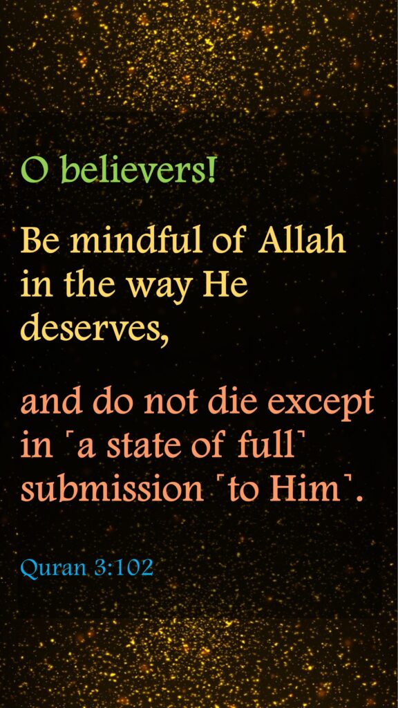 O believers! Be mindful of Allah in the way He deserves, and do not die except in ˹a state of full˺ submission ˹to Him˺.Quran 3:102