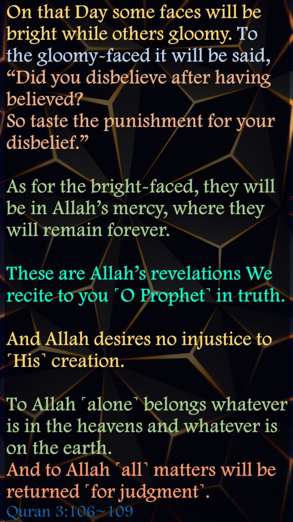 On that Day some faces will be bright while others gloomy. To the gloomy-faced it will be said, “Did you disbelieve after having believed? So taste the punishment for your disbelief.”As for the bright-faced, they will be in Allah’s mercy, where they will remain forever.These are Allah’s revelations We recite to you ˹O Prophet˺ in truth. And Allah desires no injustice to ˹His˺ creation.To Allah ˹alone˺ belongs whatever is in the heavens and whatever is on the earth. And to Allah ˹all˺ matters will be returned ˹for judgment˺.Quran 3:106~109
