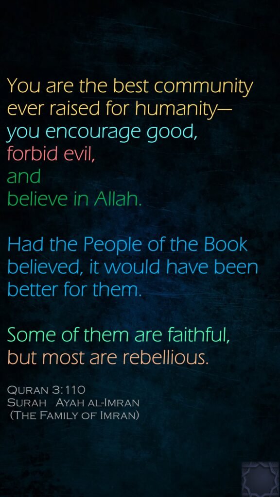 You are the best community ever raised for humanity—you encourage good, forbid evil, and believe in Allah. Had the People of the Book believed,   it would have been better for them. Some of them are faithful, but most are rebellious.Quran 3:110