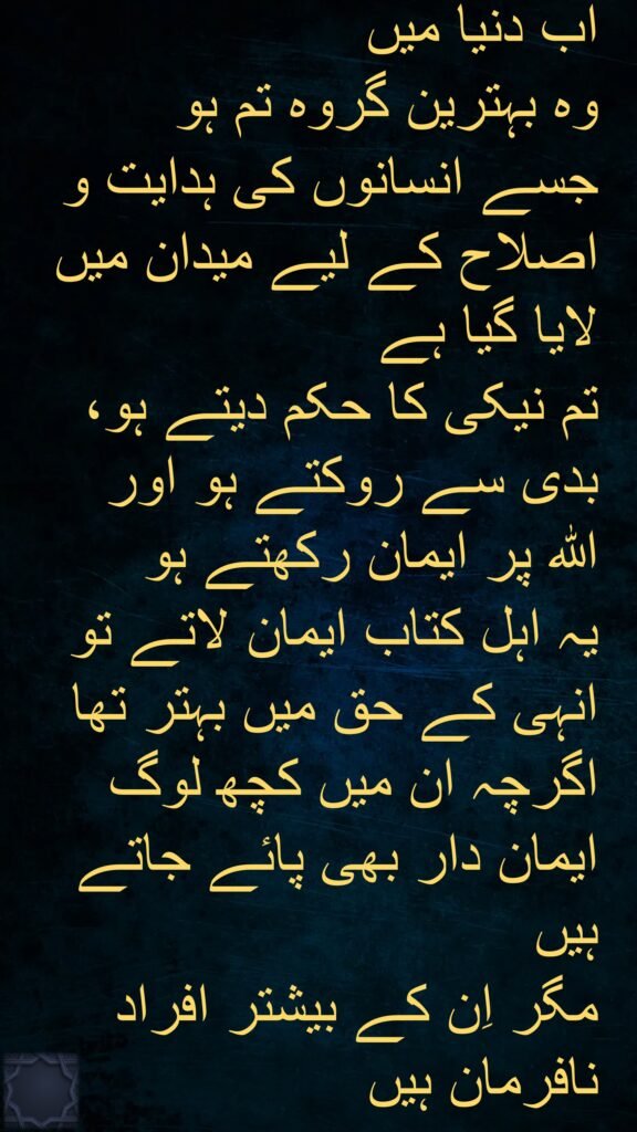 (مومنو) جتنی امتیں (یعنی قومیں) لوگوں میں پیدا ہوئیں 
تم ان سب سے بہتر ہو کہ
نیک کام کرنے کو کہتے ہو اور برے کاموں سے منع کرتے ہو 
اور خدا پر ایمان رکھتے ہو 
اور اگر اہلِ کتاب بھی ایمان لے آتے تو ان کے لیے بہت اچھا ہوتا 
ان میں ایمان لانے والے بھی ہیں (لیکن تھوڑے) 
اور اکثر نافرمان ہیں
