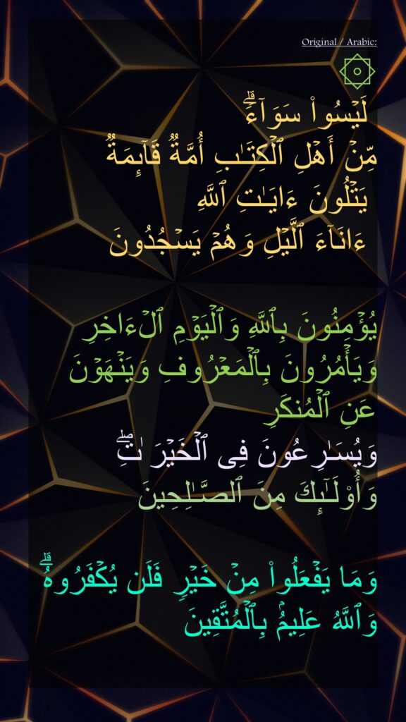 لَیۡسُوا۟ سَوَاۤءࣰۗ 
مِّنۡ أَهۡلِ ٱلۡكِتَـٰبِ أُمَّةࣱ قَاۤىِٕمَةࣱ
 یَتۡلُونَ ءَایَـٰتِ ٱللَّهِ
 ءَانَاۤءَ ٱلَّیۡلِ وَهُمۡ یَسۡجُدُونَ

یُؤۡمِنُونَ بِٱللَّهِ وَٱلۡیَوۡمِ ٱلۡءَاخِرِ وَیَأۡمُرُونَ بِٱلۡمَعۡرُوفِ وَیَنۡهَوۡنَ عَنِ ٱلۡمُنكَرِ 
وَیُسَـٰرِعُونَ فِی ٱلۡخَیۡرَ ٰتِۖ وَأُو۟لَـٰۤىِٕكَ مِنَ ٱلصَّـٰلِحِینَ

وَمَا یَفۡعَلُوا۟ مِنۡ خَیۡرࣲ فَلَن یُكۡفَرُوهُۗ وَٱللَّهُ عَلِیمُۢ بِٱلۡمُتَّقِینَ
