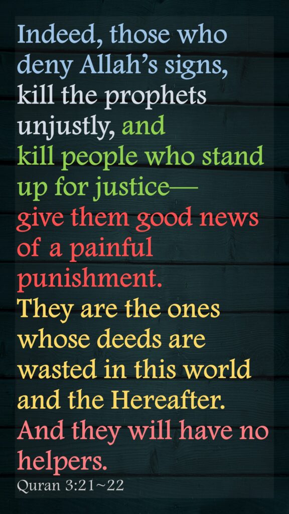 Indeed, those who deny Allah’s signs, kill the prophets unjustly, and kill people who stand up for justice—give them good news of a painful punishment.They are the ones whose deeds are wasted in this world and the Hereafter. And they will have no helpers.Quran 3:21~22