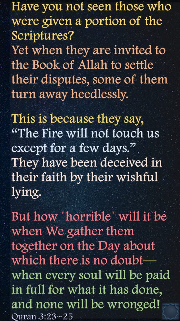 Have you not seen those who were given a portion of the Scriptures? Yet when they are invited to the Book of Allah to settle their disputes, some of them turn away heedlessly.This is because they say, “The Fire will not touch us except for a few days.” They have been deceived in their faith by their wishful lying.But how ˹horrible˺ will it be when We gather them together on the Day about which there is no doubt—when every soul will be paid in full for what it has done, and none will be wronged!Quran 3:23~25