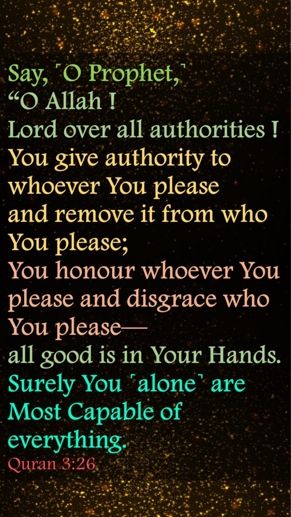 Say, ˹O Prophet,˺ 
“O Allah ! 
Lord over all authorities ! 
You give authority to whoever You please and remove it from who You please; 
You honour whoever You please and disgrace who You please—
all good is in Your Hands. 
Surely You ˹alone˺ are Most Capable of everything.
Quran 3:26