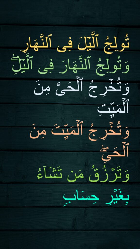 تُولِجُ ٱلَّیۡلَ فِی ٱلنَّهَارِ وَتُولِجُ ٱلنَّهَارَ فِی ٱلَّیۡلِۖ وَتُخۡرِجُ ٱلۡحَیَّ مِنَ ٱلۡمَیِّتِ 
وَتُخۡرِجُ ٱلۡمَیِّتَ مِنَ ٱلۡحَیِّۖ 
وَتَرۡزُقُ مَن تَشَاۤءُ 
بِغَیۡرِ حِسَاب