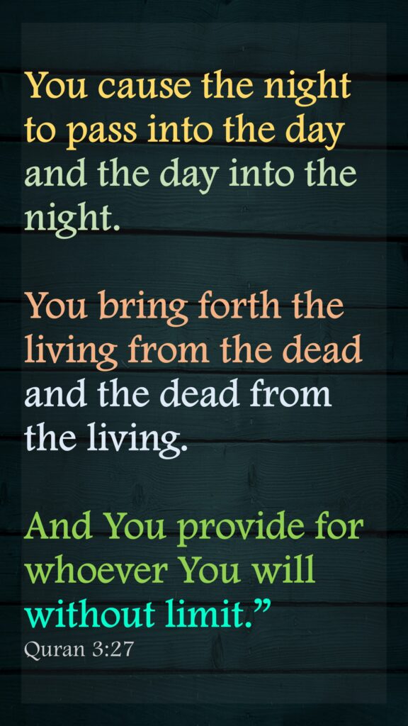 You cause the night to pass into the day and the day into the night. You bring forth the living from the dead and the dead from the living. And You provide for whoever You will without limit.”Quran 3:27