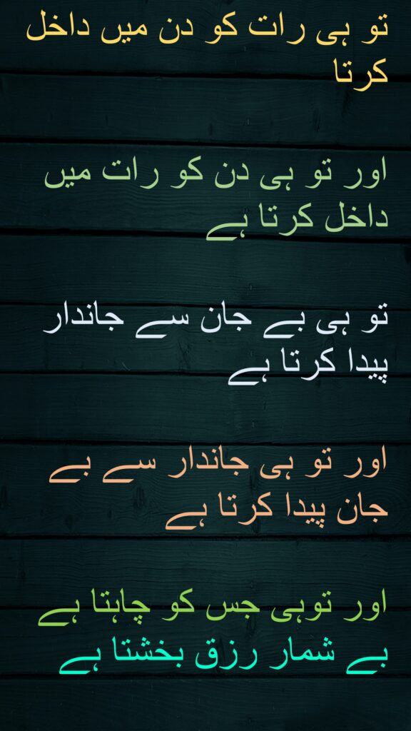 تو ہی رات کو دن میں داخل کرتا 

اور تو ہی دن کو رات میں داخل کرتا ہے 

تو ہی بے جان سے جاندار پیدا کرتا ہے 

اور تو ہی جاندار سے بے جان پیدا کرتا ہے 

اور توہی جس کو چاہتا ہے 
بے شمار رزق بخشتا ہے