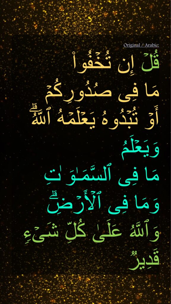 قُلۡ إِن تُخۡفُوا۟ 
مَا فِی صُدُورِكُمۡ 
أَوۡ تُبۡدُوهُ یَعۡلَمۡهُ ٱللَّهُۗ 
وَیَعۡلَمُ 
مَا فِی ٱلسَّمَـٰوَ ٰتِ 
وَمَا فِی ٱلۡأَرۡضِۗ 
وَٱللَّهُ عَلَىٰ كُلِّ شَیۡءࣲ قَدِیر