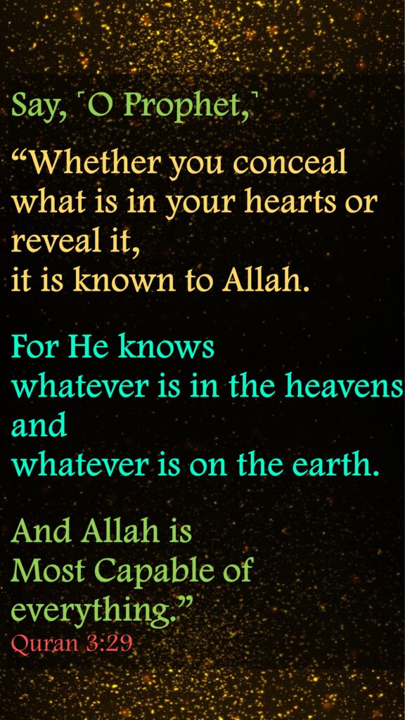 Say, ˹O Prophet,˺ “Whether you conceal what is in your hearts or reveal it, it is known to Allah. For He knows whatever is in the heavens and whatever is on the earth. And Allah is Most Capable of everything.”Quran 3:29