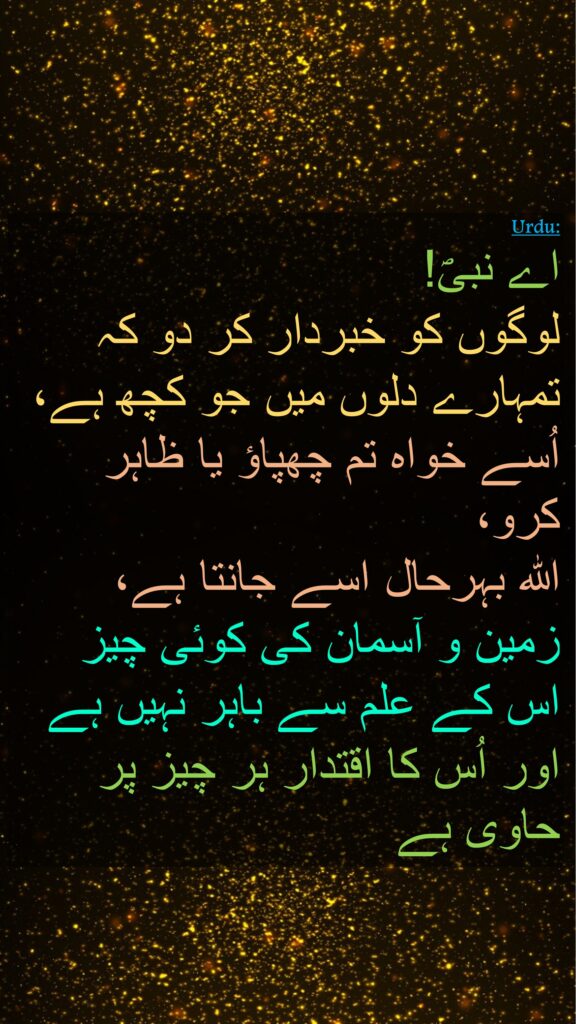 اے نبیؐ! 
لوگوں کو خبردار کر دو کہ تمہارے دلوں میں جو کچھ ہے، اُسے خواہ تم چھپاؤ یا ظاہر کرو، 
اللہ بہرحال اسے جانتا ہے، 
زمین و آسمان کی کوئی چیز 
اس کے علم سے باہر نہیں ہے 
اور اُس کا اقتدار ہر چیز پر حاوی ہے 
