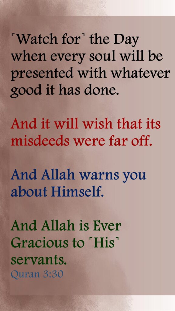 ˹Watch for˺ the Day when every soul will be presented with whatever good it has done. And it will wish that its misdeeds were far off. And Allah warns you about Himself. And Allah is Ever Gracious to ˹His˺ servants.Quran 3:30