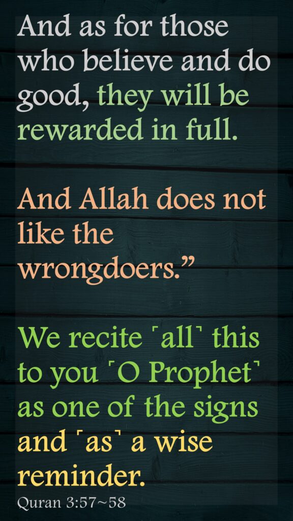 And as for those who believe and do good, they will be rewarded in full. And Allah does not like the wrongdoers.”We recite ˹all˺ this to you ˹O Prophet˺ as one of the signs and ˹as˺ a wise reminder. Quran 3:57~58