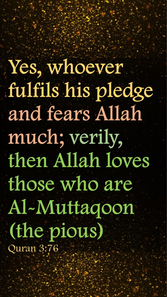 Yes, whoever fulfils his pledge and fears Allah much; verily, then Allah loves those who are Al-Muttaqoon (the pious)Quran 3:76