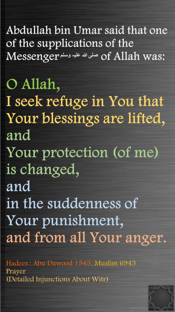 Abdullah bin Umar said that one of the supplications of the Messengerصلی ‌اللہ ‌علیہ ‌وسلم  of Allah was: O Allah, I seek refuge in You that Your blessings are lifted, and Your protection (of me) is changed, and in the suddenness of Your punishment, and from all Your anger.Hadees : Abu Dawood 1545, Muslim 6943Prayer(Detailed Injunctions About Witr)