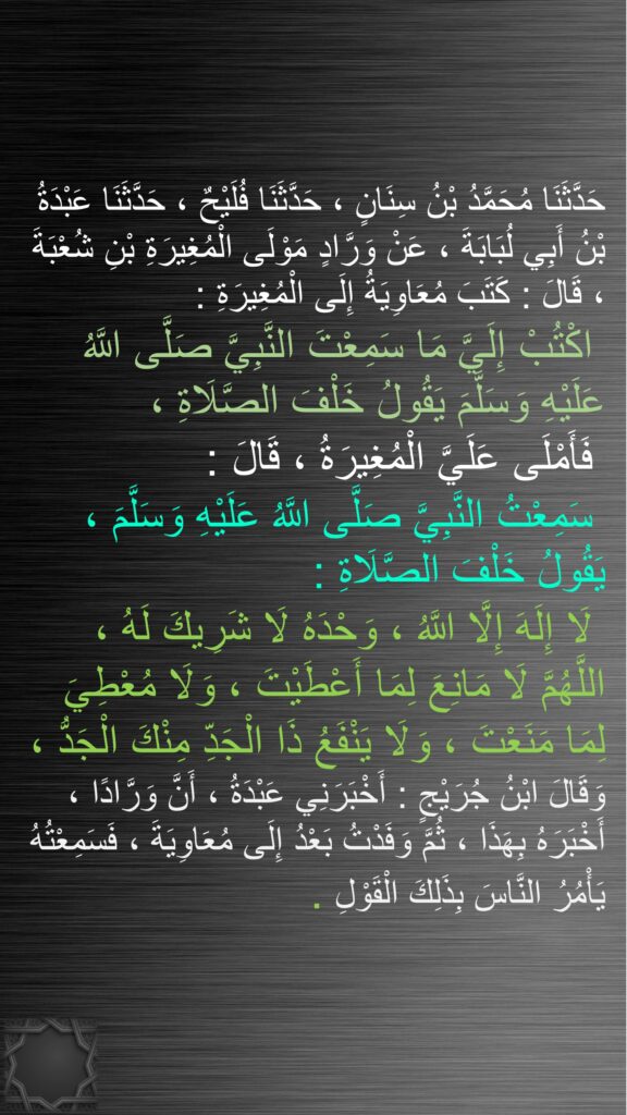 حَدَّثَنَا مُحَمَّدُ بْنُ سِنَانٍ ، حَدَّثَنَا فُلَيْحٌ ، حَدَّثَنَا عَبْدَةُ بْنُ أَبِي لُبَابَةَ ، عَنْ وَرَّادٍ مَوْلَى الْمُغِيرَةِ بْنِ شُعْبَةَ ، قَالَ : كَتَبَ مُعَاوِيَةُ إِلَى الْمُغِيرَةِ :
 اكْتُبْ إِلَيَّ مَا سَمِعْتَ النَّبِيَّ صَلَّى اللَّهُ عَلَيْهِ وَسَلَّمَ يَقُولُ خَلْفَ الصَّلَاةِ ،
 فَأَمْلَى عَلَيَّ الْمُغِيرَةُ ، قَالَ :
 سَمِعْتُ النَّبِيَّ صَلَّى اللَّهُ عَلَيْهِ وَسَلَّمَ ، يَقُولُ خَلْفَ الصَّلَاةِ :
 لَا إِلَهَ إِلَّا اللَّهُ ، وَحْدَهُ لَا شَرِيكَ لَهُ ، اللَّهُمَّ لَا مَانِعَ لِمَا أَعْطَيْتَ ، وَلَا مُعْطِيَ لِمَا مَنَعْتَ ، وَلَا يَنْفَعُ ذَا الْجَدِّ مِنْكَ الْجَدُّ ، وَقَالَ ابْنُ جُرَيْجٍ : أَخْبَرَنِي عَبْدَةُ ، أَنَّ وَرَّادًا ، أَخْبَرَهُ بِهَذَا ، ثُمَّ وَفَدْتُ بَعْدُ إِلَى مُعَاوِيَةَ ، فَسَمِعْتُهُ يَأْمُرُ النَّاسَ بِذَلِكَ الْقَوْلِ 