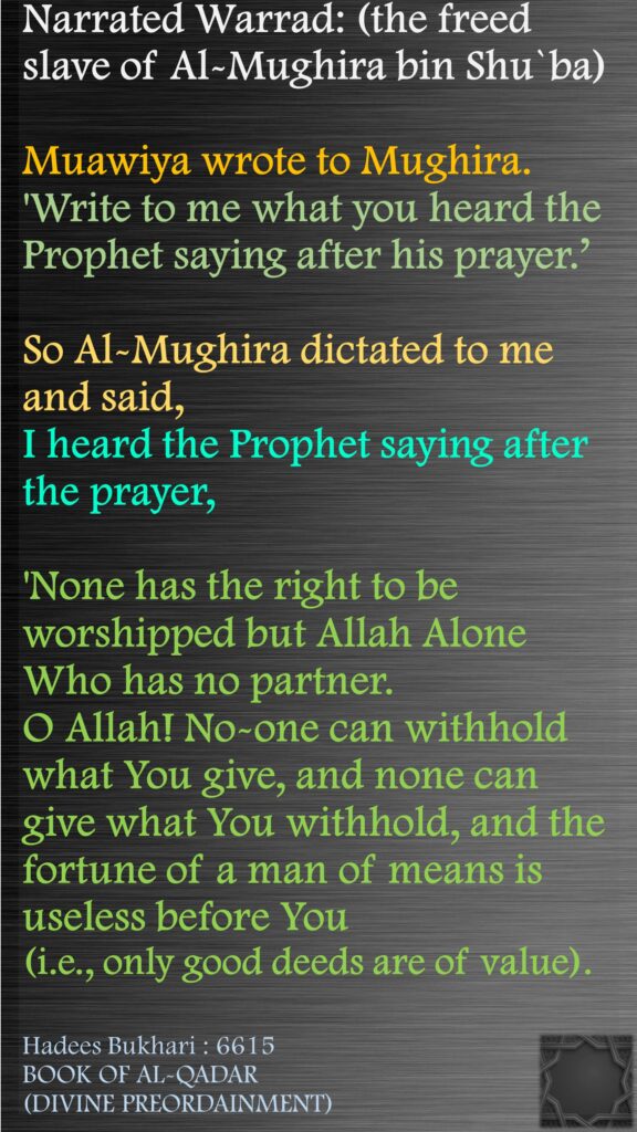 Narrated Warrad: (the freed slave of Al-Mughira bin Shu`ba) Muawiya wrote to Mughira. 'Write to me what you heard the Prophet saying after his prayer.’ So Al-Mughira dictated to me and said, I heard the Prophet saying after the prayer, 'None has the right to be worshipped but Allah Alone Who has no partner. O Allah! No-one can withhold what You give, and none can give what You withhold, and the fortune of a man of means is useless before You (i.e., only good deeds are of value).Hadees Bukhari : 6615BOOK OF AL-QADAR (DIVINE PREORDAINMENT)