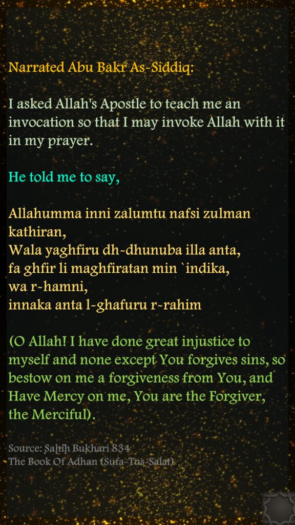 Narrated Abu Bakr As-Siddiq: I asked Allah's Apostle to teach me an invocation so that I may invoke Allah with it in my prayer. He told me to say, Allahumma inni zalumtu nafsi zulman kathiran, Wala yaghfiru dh-dhunuba illa anta, fa ghfir li maghfiratan min `indika, wa r-hamni, innaka anta l-ghafuru r-rahim (O Allah! I have done great injustice to myself and none except You forgives sins, so bestow on me a forgiveness from You, and Have Mercy on me, You are the Forgiver, the Merciful).Source: Ṣaḥīḥ Bukhari 834The Book Of Adhan (Sufa-Tus-Salat)