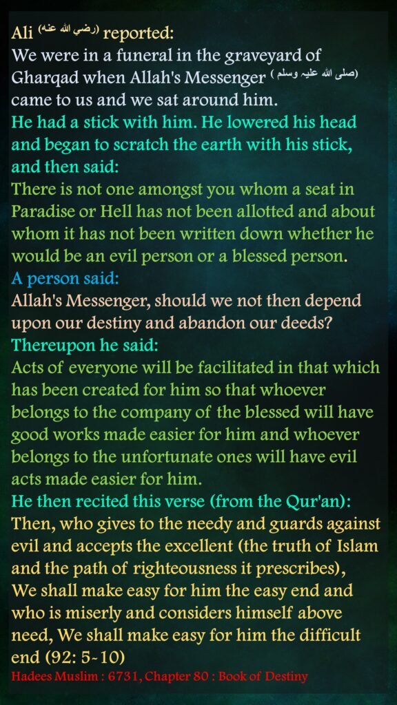 Ali (رضي الله عنه) reported: We were in a funeral in the graveyard of Gharqad when Allah's Messenger (صلی ‌اللہ ‌علیہ ‌وسلم ‌) came to us and we sat around him. He had a stick with him. He lowered his head and began to scratch the earth with his stick, and then said: There is not one amongst you whom a seat in Paradise or Hell has not been allotted and about whom it has not been written down whether he would be an evil person or a blessed person. A person said: Allah's Messenger, should we not then depend upon our destiny and abandon our deeds? Thereupon he said: Acts of everyone will be facilitated in that which has been created for him so that whoever belongs to the company of the blessed will have good works made easier for him and whoever belongs to the unfortunate ones will have evil acts made easier for him. He then recited this verse (from the Qur'an): Then, who gives to the needy and guards against evil and accepts the excellent (the truth of Islam and the path of righteousness it prescribes), We shall make easy for him the easy end and who is miserly and considers himself above need, We shall make easy for him the difficult end (92: 5-10)Hadees Muslim : 6731, Chapter 80 : Book of Destiny