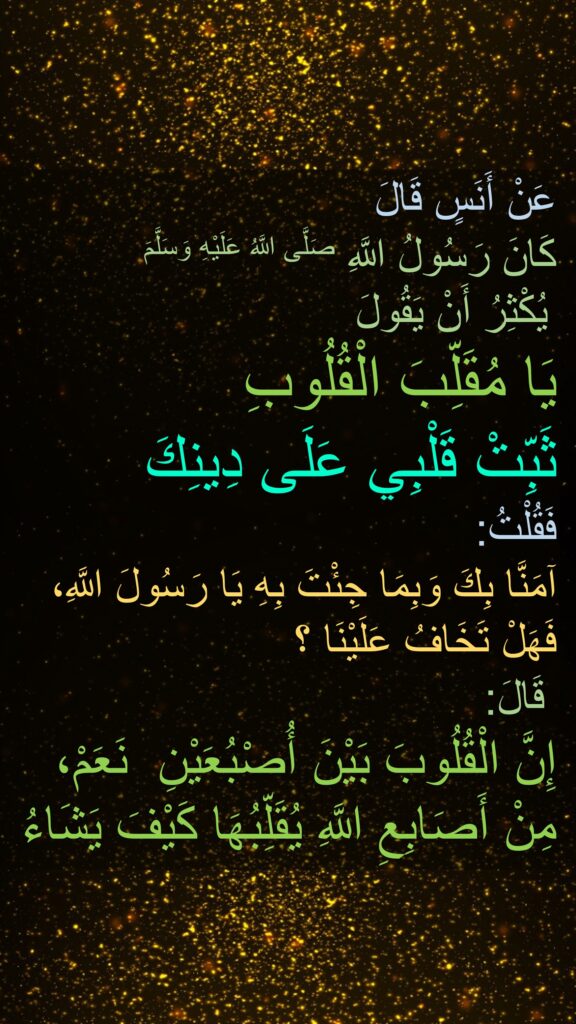 عَنْ أَنَسٍ قَالَ 
كَانَ رَسُولُ اللَّهِ صَلَّى اللَّهُ عَلَيْهِ وَسَلَّمَ
 يُكْثِرُ أَنْ يَقُولَ 
يَا مُقَلِّبَ الْقُلُوبِ
ثَبِّتْ قَلْبِي عَلَى دِينِكَ
فَقُلْتُ:
يَا رَسُولَ اللَّهِ، ‏‏‏‏‏‏آمَنَّا بِكَ وَبِمَا جِئْتَ بِهِ فَهَلْ تَخَافُ عَلَيْنَا ؟
قَالَ:‏‏‏‏ 
‏‏‏‏ نَعَمْ، ‏‏‏‏‏‏إِنَّ الْقُلُوبَ بَيْنَ أُصْبُعَيْنِ مِنْ أَصَابِعِ اللَّهِ يُقَلِّبُهَا كَيْفَ يَشَاءُ 
