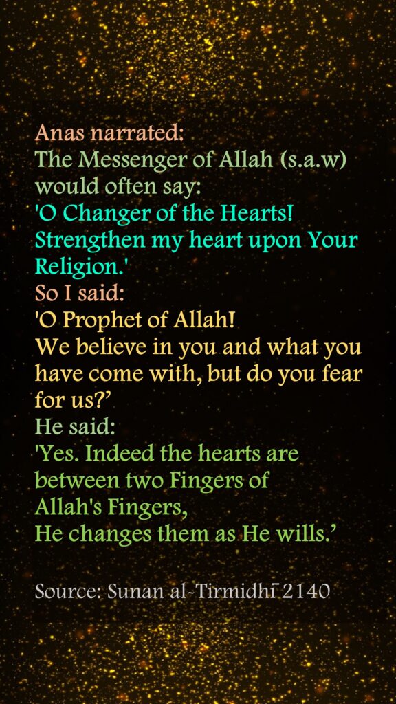 Anas narrated: The Messenger of Allah (s.a.w) would often say: 'O Changer of the Hearts! Strengthen my heart upon Your Religion.' So I said: 'O Prophet of Allah! We believe in you and what you have come with, but do you fear for us?’ He said: 'Yes. Indeed the hearts are between two Fingers of Allah's Fingers, He changes them as He wills.’Source: Sunan al-Tirmidhī 2140