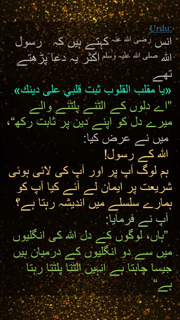 انس رضی الله عنہ کہتے ہیں کہ   رسول اللہ صلی اللہ علیہ وسلم اکثر یہ دعا پڑھتے تھے 
«يا مقلب القلوب ثبت قلبي على دينك» 
”اے دلوں کے الٹنے پلٹنے والے میرے دل کو اپنے دین پر ثابت رکھ“،
 میں نے عرض کیا:
 اللہ کے رسول!
 ہم لوگ آپ پر اور آپ کی لائی ہوئی شریعت پر ایمان لے آئے کیا آپ کو ہمارے سلسلے میں اندیشہ رہتا ہے؟
 آپ نے فرمایا:
 ”ہاں، لوگوں کے دل اللہ کی انگلیوں میں سے دو انگلیوں کے درمیان ہیں جیسا چاہتا ہے انہیں الٹتا پلٹتا رہتا ہے“
