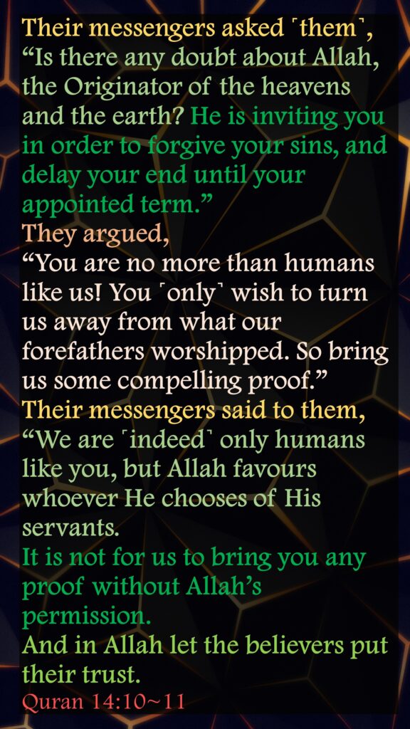 Their messengers asked ˹them˺, “Is there any doubt about Allah, the Originator of the heavens and the earth? He is inviting you in order to forgive your sins, and delay your end until your appointed term.” They argued, “You are no more than humans like us! You ˹only˺ wish to turn us away from what our forefathers worshipped. So bring us some compelling proof.”Their messengers said to them, “We are ˹indeed˺ only humans like you, but Allah favours whoever He chooses of His servants. It is not for us to bring you any proof without Allah’s permission. And in Allah let the believers put their trust.Quran 14:10~11