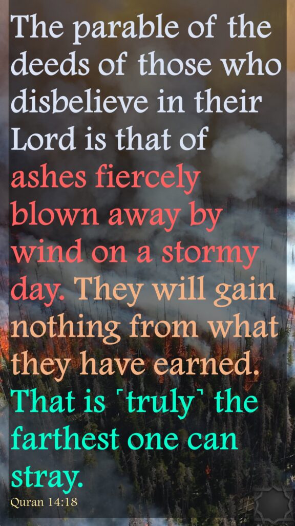 The parable of the deeds of those who disbelieve in their Lord is that of ashes fiercely blown away by wind on a stormy day. They will gain nothing from what they have earned. That is ˹truly˺ the farthest one can stray.Quran 14:18